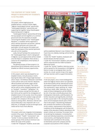 THE CONTENT OF THESE THREE
PROJECTS DEVELOPED BY STUDENTS
IS AS FOLLOWS:
1) Sponsorship
This pro ect, whose target group are
disabled persons, consists of three stages
“Ba c lar Handicapped Festival sponsorship,
“Handicapped Marathon sponsorship and
supporting the Engelliler Saray (Handicapped
Palace) being built in Ba c lar.
   “Handicapped Festival sponsorship will bring
the local people and SLN together on a common
ground and raise the awareness of people
concerning the disabled. In the “Handicapped
Marathon , a marathon will be organi ed in
which national sportsmen and women, national
handicapped sportsmen and citi ens will
participate. SLN will sponsor this pro ect and
make the sportswear of the national sportsmen
who will run the marathon.                             will be established (Women s club, Children s Club,
   Lastly, SLN will facilitate the construction of     Travel Club, etc.) Weekly meetings will be held for
the “Handicapped Palace which is being built           these clubs.
in Ba c lar. 250 ob opportunities will be created        Under the “Health headline, employees will
once the Palace is completed. There will be a          donate blood to the Red Crescent.
centre for the rehabilitation of the families of         Under the “Environment headline, oint pro ects
disabled people.                                       will be conducted with the TEMA Foundation
   The general purpose of these pro ects is to         (Memorial Forest).
demonstrate that all obstacles vanish once the           Under the “Society headline, tailoring courses         “We are like a
disabled are o ered necessary opportunities.           will be opened for the housewives in the Ba c lar        family here. We are
                                                       District in order to reintegrate them into the
2) Internet Communication                              society. As a result, women living in the region         the communication
In this pro ect, which was developed for our           will have learned a skill to support themselves.         with the
disabled citi ens, SLN will produce t shirts                                                                    management or
bearing the letters HET (“Hayat Engel Tan ma ,         4) Volunteering 2                                        our chiefs. This is
which means “Life Without Obstacles ) and these        In the last pro ect, one or more kindergartens           so much so that
t shirts will be sold on the Internet. Moreover,       within the Ba c lar district which are operated          we know about
o cial Facebook and Twitter pages will be              by the Municipality will be selected and moral           the projects SLN
created to promote the pro ect. The t shirts           and material support will be provided to them.           conducts in relation
                                                                                                                to the environment.
will be sold on online shopping websites such          The maintenance, repair, painting, etc. needs
as “trendyol , “markafoni , “gittigidiyor etc.         school bus needs table, stationary, toy, etc.
                                                                                                                learned a lot
Most of the money coming from the sales of             needs of these kindergartens will be ful lled
                                                                                                                through the
the t shirts will be used for the reintegration of     by SLN. It has been scienti cally proven that
                                                                                                                trainings held
disabled citi ens in the society. Since this pro ect   kindergartens help build a solid foundation for          within the
is compatible with SLN s product range and will        further education and signi cantly contribute            company. Enver
bene t to the company in the long run, it has          to their success later in life. During the pro ect,      was one of them
stood out among others. Moreover, Internet and         some of SLN employees devote parts of their              and we both
social media play a very important role in our         time to the pro ect. Volunteering employees              applied our
daily lives. A campaign carried out through social     will constitute the workforce of the pro ect.            knowledge in our
media will be much more e ective.                      In this context, improvement of the physical             daily life and told
                                                       conditions of the kindergarten will increase the         it to our friends.
3) Volunteering 1                                      quality of the education children attending to the       Thus we not only
This pro ect, which also integrates SLN employees,     pro ect schools are receiving. This pro ect aims         contributed to the
consists of four parts. The headlines of the pro ect   at sociali ing the employees, increasing their           workplace but to
are “employees , “health , “environment and            social and individual awareness, environmental           people around us.”
“society . It aims to produce bene ts for the          consciousness, and helping them become                   SLN Tekstil
various groups of the society at minimum cost.         individuals who contribute to the society,               Employee
Within the scope of this pro ect                       to themselves and to the company and the                 Representative–
  Under the “Employees headline, social clubs          corporate social policies of the company.                Burcu Kurt



                                                                                                   Sustainability Report /     | 47
 