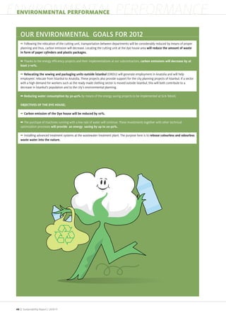 ENVIRONMENTAL PERFORMANCE
 ENVIRONMENTAL PERFORMANCE




       Following the relocation of the cutting unit, transportation between departments will be considerably reduced by means of proper
    planning and thus, carbon emission will decrease. Locating the cutting unit at the dye house area


       Thanks to the energy efficiency pro ects and their implementations at our subcontractors,


                                                                       (ORDU) will generate employment in Anatolia and will help
    employees relocate from stanbul to Anatolia. These pro ects also provide support for the city planning pro ects of stanbul. If a sector
    with a high demand for workers such as the ready made clothing sector is moved outside stanbul, this will both contribute to a
    decrease in stanbul s population and to the city s environmental planning.

                                                   by means of the energy saving pro ects to be implemented at SLN Tekstil.




      The purchase of machines running with a low rate of water will continue. These Investments together with other technical
    optimi ation processes

       Installing advanced treatment systems at the wastewater treatment plant. The purpose here is to




 48 | Sustainability Report /
 