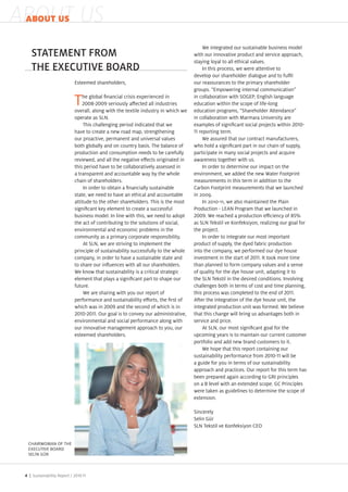 ABOUT US
 ABOUT US

                                                                                            We integrated our sustainable business model
    STATEMENT FROM                                                                     with our innovative product and service approach,
                                                                                       staying loyal to all ethical values.
    THE EXECUTIVE BOARD                                                                     In this process, we were attentive to
                                                                                       develop our shareholder dialogue and to ful l
                               Esteemed shareholders,                                  our reassurances to the primary shareholder
                                                                                       groups. “Empowering internal communication
                                   he global nancial crisis experienced in             in collaboration with S GEP, English language
                               T                seriously a ected all industries
                               overall, along with the textile industry in which we
                                                                                       education within the scope of life long
                                                                                       education programs, “Shareholder Attendance
                               operate as SLN.                                         in collaboration with Marmara niversity are
                                    This challenging period indicated that we          examples of signi cant social pro ects within
                               have to create a new road map, strengthening               reporting term.
                               our proactive, permanent and universal values                We assured that our contract manufacturers,
                               both globally and on country basis. The balance of      who hold a signi cant part in our chain of supply,
                               production and consumption needs to be carefully        participate in many social pro ects and acquire
                               reviewed, and all the negative e ects originated in     awareness together with us.
                               this period have to be collaboratively assessed in           In order to determine our impact on the
                               a transparent and accountable way by the whole          environment, we added the new Water ootprint
                               chain of shareholders.                                  measurements in this term in addition to the
                                    In order to obtain a nancially sustainable         Carbon ootprint measurements that we launched
                               state, we need to have an ethical and accountable       in 2      .
                               attitude to the other shareholders. This is the most         In 2 1 11, we also maintained the Plain
                               signi cant ey element to create a successful            Production LEAN Program that we launched in
                               business model. In line with this, we need to adopt            . We reached a production e ciency of %
                               the act of contributing to the solutions of social,     as SLN Te stil ve onfe siyon, reali ing our goal for
                               environmental and economic problems in the              the pro ect.
                               community as a primary corporate responsibility.             In order to integrate our most important
                                    At SLN, we are striving to implement the           product of supply, the dyed fabric production
                               principle of sustainability successfully to the whole   into the company, we performed our dye house
                               company, in order to have a sustainable state and       investment in the start of       . It too more time
                               to share our in uences with all our shareholders.       than planned to form company values and a sense
                               We now that sustainability is a critical strategic      of quality for the dye house unit, adapting it to
                               element that plays a signi cant part to shape our       the SLN Te stil in the desired conditions. Involving
                               future.                                                 challenges both in terms of cost and time planning,
                                    We are sharing with you our report of              this process was completed to the end of         .
                               performance and sustainability e orts, the rst of       After the integration of the dye house unit, the
                               which was in         and the second of which is in      integrated production unit was formed. We believe
                                          . ur goal is to convey our administrative,   that this change will bring us advantages both in
                               environmental and social performance along with         service and price.
                               our innovative management approach to you, our               At SLN, our most signi cant goal for the
                               esteemed shareholders.                                  upcoming years is to maintain our current customer
                                                                                       portfolio and add new brand customers to it.
                                                                                            We hope that this report containing our
                                                                                       sustainability performance from            will be
                                                                                       a guide for you in terms of our sustainability
                                                                                       approach and practices. Our report for this term has
                                                                                       been prepared again according to GRI principles
                                                                                       on a B level with an extended scope. GC Principles
                                                                                       were ta en as guidelines to determine the scope of
                                                                                       extension.

                                                                                       Sincerely
                                                                                       Selin G r
                                                                                       SLN Te stil ve onfe siyon CEO


  C AIRWOMAN O T E
  E EC TIVE BOAR
  SEL N G R



 4 | Sustainability Report /
 