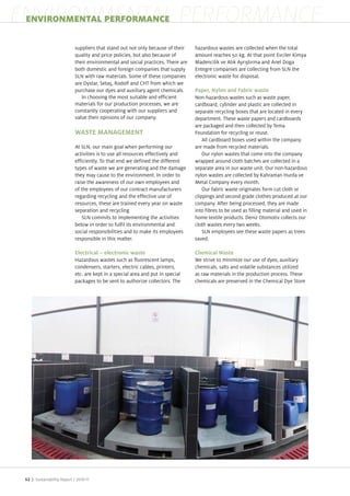 ENVIRONMENTAL PERFORMANCE
 ENVIRONMENTAL PERFORMANCE

                            suppliers that stand out not only because of their    ha ardous wastes are collected when the total
                            quality and price policies, but also because of       amount reaches 50 kg. At that point Evciler imya
                            their environmental and social practices. There are   Madencilik ve At k Ayr t rma and Anel Doga
                            both domestic and foreign companies that supply       Entegre companies are collecting from SLN the
                            SLN with raw materials. Some of these companies       electronic waste for disposal.
                            are Dystar, Seta , Rodolf and CHT from which we
                            purchase our dyes and auxiliary agent chemicals.
                               In choosing the most suitable and efficient        Non ha ardous wastes such as waste paper,
                            materials for our production processes, we are        cardboard, cylinder and plastic are collected in
                            constantly cooperating with our suppliers and         separate recycling boxes that are located in every
                            value their opinions of our company.                  department. These waste papers and cardboards
                                                                                  are packaged and then collected by Tema
                            WASTE MANAGEMENT                                      Foundation for recycling or reuse.
                                                                                      All cardboard boxes used within the company
                            At SLN, our main goal when performing our             are made from recycled materials.
                            activities is to use all resources effectively and        Our nylon wastes that come into the company
                            efficiently. To that end we defined the different     wrapped around cloth batches are collected in a
                            types of waste we are generating and the damage       separate area in our waste unit. Our non ha ardous
                            they may cause to the environment. In order to        nylon wastes are collected by ahraman Hurda ve
                            raise the awareness of our own employees and          Metal Company every month.
                            of the employees of our contract manufacturers            Our fabric waste originates form cut cloth or
                            regarding recycling and the effective use of          clippings and second grade clothes produced at our
                            resources, these are trained every year on waste      company. After being processed, they are made
                            separation and recycling                              into fibres to be used as filling material and used in
                               SLN commits to implementing the activities         home textile products. Deni Otomotiv collects our
                            below in order to fulfil its environmental and        cloth wastes every two weeks.
                            social responsibilities and to make its employees         SLN employees see these waste papers as trees
                            responsible in this matter.                           saved.

                            Electrical – electronic waste                         Chemical Waste
                            Ha ardous wastes such as fluorescent lamps,           We strive to minimi e our use of dyes, auxiliary
                            condensers, starters, electric cables, printers,      chemicals, salts and volatile substances utili ed
                            etc. are kept in a special area and put in special    as raw materials in the production process. These
                            packages to be sent to authori e collectors. The      chemicals are preserved in the Chemical Dye Store




 52 | Sustainability Report /
 