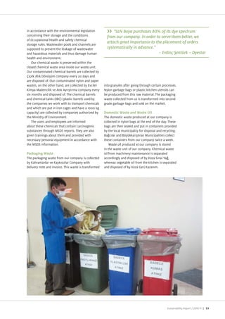 in accordance with the environmental legislation             "SLN Boya purchases 80% of its dye spectrum
concerning their storage and the conditions              from our company. In order to serve them better, we
of occupational health and safety chemical
storage rules. Wastewater pools and channels are
                                                         attach great importance to the placement of orders
supposed to prevent the leakage of wastewater            systematically in advance."
and ha ardous materials and thus damage human                                         –
health and environment.
    Our chemical waste is preserved within the
closed chemical waste area inside our waste unit.
Our contaminated chemical barrels are collected by
  i ek At k D n m company every 20 days and
are disposed of. Our contaminated nylon and paper
wastes, on the other hand, are collected by Evciler    into granules after going through certain processes.
  imya Madencilik ve At k Ayr t rma company every      Nylon garbage bags or plastic kitchen utensils can
six months and disposed of. The chemical barrels       be produced from this raw material. The packaging
and chemical tanks (IBC) (plastic barrels used by      waste collected from us is transformed into second
the companies we work with to transport chemicals      grade garbage bags and sold on the market.
and which are put in iron cages and have a 1000 kg
capacity) are collected by companies authori ed by     Domestic Waste and Waste Oil
the Ministry of Environment.                           The domestic waste produced at our company is
    The users and employees are informed               collected in nylon bags at the end of the day. These
about these chemicals that contain carcinogenic        bags are then sealed and put in containers provided
substances through MSDS reports. They are also         by the local municipality for disposal and recycling.
given trainings about them and provided with           Ba c lar and B y kkar t ran Municipalities collect
necessary personal equipment in accordance with        these containers from our company twice a week.
the MSDS information.                                      Waste oil produced at our company is stored
                                                       in the waste unit of our company. Chemical waste
Packaging Waste                                        oil from machinery maintenance is separated
The packaging waste from our company is collected      accordingly and disposed of by o a S nai Ya ,
by ahramanlar ve ayk s lar Company with                whereas vegetable oil from the kitchen is separated
delivery note and invoice. This waste is transformed   and disposed of by o a Geri a an m.




                                                                                                     Sustainability Report /   | 53
 