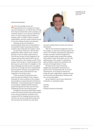 C AIRMAN O T E
                                                                                                               E EC TIVE BOAR
                                                                                                               SAL G R




Esteemed Shareholders,

     t SLN, the corporate success and
A    responsibilities of the company are of equal
value and importance to us with the short and long
term nancial achievements, while carrying out our
investment pro ects. As our previous experiences
and our six year company history showed us, a
company, which is unable to ful l its corporate
responsibilities, will never achieve nancial success
to carry the company forward in the long term.
    Achieving success and satisfaction
incorporating the whole chain of shareholders is       and steam savings than s to process and machine
only possible through maintaining and sharing          amendments.
corporate values along with the company culture.           With the environmental arrangements around
    Our dye house investment in         has been       the company, our dye house now loo s greener and
established to better respond to the customer          cleaner. The insulation and puri cation applications
demands in terms of quality, speed and price.          for pipes and water channels throughout the
  rom the day SLN dye unit was integrated in the       company brought energy savings while enabling
company, we have been determined to set SLN            safer transfer of water to the water unit. Our most
culture and values in this company as well. On this    signi cant goal in this sub ect is to develop our
purpose, there has been a month program at the         water puri cation system and contribute to the
dye house unit, which hosts       employees. In this   recovery of the Ergene Basin in Thrace.
long, challenging and costly process, the program          We hope that this report will provide
turned out to be longer and more comprehensive         enlightening sustainability and performance
than we planned. owever, we are graceful that          data for all our manufacturing units. In our next
SLN corporate values and priorities are now            reporting term, we are going to maintain the
integrated in the SLN dye culture.                     energy and water usage pro ects related to the dye
    In       we started to improve the social          house and share the performance indicators with
and environmental conditions of the company.           you, our ey shareholders.
Eventually, the social conditions of the company           We are than ful to you for your interest and
were brought to an equal level with SLN Te stil ve     contribution in creating the report.
  onfe siyon. Increasing awareness for employees
and creating an employee portfolio that goes           Sincerely
parallel with general SLN values were the most         Salih G r
challenging and time consuming processes.              SLN Boya Chairman of the Board
    Arrangement and process optimi ation studies
on the environment proved to have positive e ects
on the visual and production processes of the
company. With the changing processes and new
machines, we use less energy while saving more
time and water. We achieved up to 3 % water




                                                                                                     Sustainability Report /   | 5
 