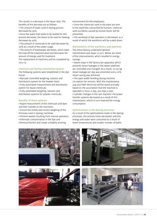 This results in a decrease in the liquor ratio. The   environment for the employees.
bene ts of this decrease are as follows:                Since the chemicals used in the plant are sent
  The amount of water used in dyeing process          to the machines untouched by humans, chemical
decreased by 30%.                                     work accidents caused by human factor will be
  Since the water that needs to be heated for this    prevented.
process decreases, the steam to be used for heating     The workload of dye operators is decreased, as a
decreases by 30%.                                     result of which the workforce will be scaled down.
  The amount of chemicals to be used decreases by
30% as a result of less water usage.                  Maintenance of the machinery and pipelines
  The amount of wastewater decreases, which takes     The entire factory underwent general
the load o the treatment plant and decreases the      maintenance and repair in 2011. Below are some
amount of energy used for treatment.                  of the improvements, which resulted in energy
The replacement of machinery will be completed by     savings:
2012 13.                                                Steam traps in the factory (an apparatus which
                                                      prevents steam leakages in the steam pipeline)
Chemical and Dyeing Automation System                 are controlled and changed. As a result, 10.753 kg
The following systems were established in the dye     steam leakage per day was prevented and a 10%
house:                                                steam saving was achieved.
 Barcode controlled weighing, solution and              The open width levelling drying machine
distribution system for the Powder Paint.             circulation fan revision. With this maintenance,
 Fully automated measurement and distribution         324.000 kWh electricity will be saved annually
system for liquid chemicals.                          based on the assumption that the machine is
 Fully automated weighing, solution and               operated 12 hours a day, 300 days a year.
distribution systems for powder chemicals.              Cylinder changes in the ram machine: the power
                                                      transfer systems decreased as a result of this
                                                      maintenance, which in turn lowered the energy
  Rapid measurement of the chemicals and dyes         consumption.
and their transfer to the machines.
  Ensure the timely and correct weighing of the       Optimizations in the dyeing processes
formulas used in dyeing machines.                     As a result of the optimi ations made in the dyeing
  Prevent wastes resulting from manual operation.     processes, the process times decreased, and less
  Eliminate contamination in the Dye and              energy and water were consumed as a result of
Chemical itchen and create a healthy working          lower temperatures and smaller number of baths.




                                                                                                  Sustainability Report /   | 59
 