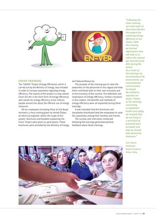 "Following the
                                                                                                              Enver training,
                                                                                                              our main topic of
                                                                                                              discussion became
                                                                                                              the projects for
                                                                                                              achieving energy

                                                                                                              homes. With
                                                                                                              this training
                                                                                                              we learned
                                                                                                              information that
                                                                                                              will help us to
                                                                                                              reduce the natural
                                                                                                              gas and electricity
                                                                                                              bills during the
                                                                                                              winter.
                                                                                                              As a result of
                                                                                                              the trainings we
                                                                                                              received about the
                                                                                                              environment, our
                                                       and Natural Resources.
                                                                                                              environmental
The “ENVER Pro ect (Energy E ciency), which is             The purpose of the training was to raise the
                                                                                                              consciousness
carried out by the Ministry of Energy, was initiated   awareness of the personnel in this regard and help
                                                                                                              increased.
in order to increase awareness regarding energy        them contribute both to their own economy and
                                                                                                              We started to
e ciency. The mascot of the pro ect is a boy named     to the economy of the country. The de nition and
                                                                                                              separate our
Enver (En Ver is the short form of Energy E ciency)    importance of energy e ciency, Turkey s situation
                                                                                                              waste. Thanks
who stands for energy e ciency. Enver informs          in this respect, the bene ts and methods of
                                                                                                              to the trainings
people around him about the e cient use of energy      energy e ciency were all explained during these
                                                                                                              concerning
resources.                                             trainings.
                                                                                                              occupational
   All our employees (including those at SLN Boya)         It was intended that the brochures and
                                                                                                              health and safety,
received a 2 hour training given by Ahmet kan,         storybooks distributed help the employees to raise
                                                                                                              we realized that
an electrical engineer, within the scope of this       this awareness among their families and friends.
                                                                                                              we are living in
pro ect. Brochures and booklets explaining the             The surveys and interviews conducted
                                                                                                              a world full of
Enver Pro ect were given to participants. These        following the trainings generated positive
                                                                                                              potential work
brochures were provided by the Ministry of Energy      feedback about these trainings.
                                                                                                              accidents and
                                                                                                              that we should
                                                                                                              take preventive
                                                                                                              measures."

                                                                                                              SLN Tekstil
                                                                                                              Employee
                                                                                                              Representative–
                                                                                                              Özkan Özöç




                                                                                                  Sustainability Report /   | 61
 