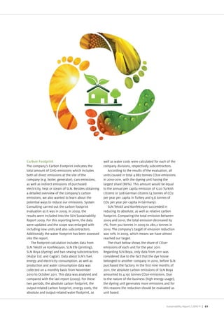 Carbon Footprint                                       well as water costs were calculated for each of the
The company’s Carbon Footprint indicates the           company divisions, respectively subcontractors.
total amount of GHG emissions which includes               According to the results of the evaluation, all
both all direct emissions at the site of the           units caused in total 4.882 tonnes CO2e emissions
company (e.g. boiler, generator), cars emissions,      in 2010 2011, with the dyeing unit having the
as well as indirect emissions of purchased             largest share (86%). This amount would be equal
electricity, heat or steam of SLN. Besides obtaining   to the annual per capita emission of 1220 Turkish
a detailed overview of the company’s carbon            citizens or 508 German citizens (4 tonnes of CO2
emissions, we also wanted to learn about the           per year per capita in Turkey and 9,6 tonnes of
potential ways to reduce our emissions. Systain        CO2 per year per capita in Germany).
Consulting carried out the carbon footprint                SLN Tekstil and onfeksiyon succeeded in
evaluation as it was in 2009. In 2009, the             reducing its absolute, as well as relative carbon
results were included into the SLN Sustainability      footprint. Comparing the total emission between
Report 2009. For this reporting term, the data         2009 and 2010, the total emission decreased by
were updated and the scope was enlarged with           7%, from 302 tonnes in 2009 to 280,2 tonnes in
including new units and also subcontractors.           2010. The company’s target of emission reduction
Additionally the water footprint has been assessed     was 10% in 2009, which means we have almost
into the report.                                       reached our target.
   The footprint calculation includes data from            The chart below shows the share of CO2e
SLN Tekstil ve onfeksiyon, SLN Efe (printing),         emissions of each unit for the year 2011.
SLN Boya (dyeing) and two sewing subcontractors        Regarding SLN Boya, only data from 2011 was
(Hazar Ltd. and Caglar). Data about SLN’s fuel,        considered due to the fact that the dye house
energy and electricity consumption, as well as         belonged to another company in 2010, before SLN
production and water consumption data was              purchased the factory. In the rst nine months of
collected on a monthly basis from November             2011, the absolute carbon emissions of SLN Boya
2010 to October 2011. This data was analysed and       amounted to 4.197 tonnes CO2e emissions. Due
compared with the last report (2009). For these        to the nature of the business (high energy usage),
two periods, the absolute carbon footprint, the        the dyeing unit generates more emissions and for
output related carbon footprint, energy costs, the     this reasons the reduction should be evaluated as
absolute and output related water footprint, as        unit based.


                                                                                                   Sustainability Report /   | 63
 