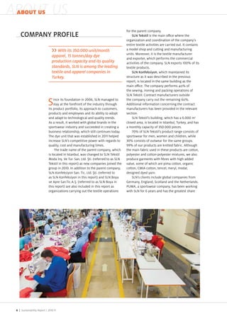 ABOUT US
 ABOUT US

                                                                                      for the parent company.
    COMPANY PROFILE                                                                       SLN Tekstil is the main o ce where the
                                                                                      organi ation and coordination of the company s
                                                                                      entire textile activities are carried out. It contains
                                    With its 350.000 unit/month                       a model shop and cutting and manufacturing
                                                                                      units. Moreover, it is the textile manufacturer
                                 apparel, 15 tonnes/day dye
                                                                                      and exporter, which performs the commercial
                                 production capacity and its quality                  activities of the company. SLN exports         % of its
                                 standards, SLN is among the leading                  textile products.
                                 textile and apparel companies in                         SLN Konfeksiyon, which maintained its
                                 Turkey.                                              structure as it was described in the previous
                                                                                      report, is located in the same building as the
                                                                                      main o ce. The company performs 4 % of
                                                                                      the sewing, ironing and pac ing operations of
                                                                                      SLN Te stil. Contract manufacturers outside
                                   ince its foundation in        , SLN managed to     the company carry out the remaining %.
                               S   stay at the forefront of the industry through
                               its product portfolio, its approach to customers,
                                                                                      Additional information concerning the contract
                                                                                      manufacturers has been provided in the relevant
                               products and employees and its ability to adopt        section.
                               and adapt to technological and quality trends.             SLN Te stil s building, which has a .         m2
                               As a result, it wor ed with global brands in the       closed area, is located in Istanbul, Tur ey, and has
                               sportswear industry and succeeded in creating a        a monthly capacity of        .     pieces.
                               business relationship, which still continues today.           % of SLN Te stil s product range consists of
                               The dye unit that was established in         helped    sportswear for men, women and children, while
                               increase SLN s competitive power with regards to          % consists of outwear for the same groups.
                               quality, cost and manufacturing times.                    % of our products are nitted fabric. Although
                                    The trade name of the parent company, which       the main fabric used in these products are cotton,
                               is located in Istanbul, was changed to SLN Te stil     polyester and cotton polyester mixtures, we also
                               Moda n . Ve Tur. San. Ltd. ti. referred to as SLN      produce garments with bres with high added
                               Te stil in this report) as new companies oined the     value, some of which are pima cotton, organic
                               group in        . In addition to the parent company,   cotton, CMIA cotton, tencel, meryl, modal,
                               SLN onfe siyon San. Tic. Ltd. ti. referred to          designed dyed yarn.
                               as SLN onfe siyon in this report) and SLN Boya             SLN s clients include global companies from
                               ve Apre San.Tic.A. . referred to as SLN Boya in        Germany, England, Scotland and the Netherlands.
                               this report) are also included in this report as       P MA, a sportswear company, has been wor ing
                               organi ations carrying out the textile operations      with SLN for years and has the greatest share




 6 | Sustainability Report /
 