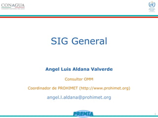 1
SIG General
Angel Luis Aldana Valverde
Consultor OMM
Coordinador de PROHIMET (http://www.prohimet.org)
angel.l.aldana@prohimet.org
 