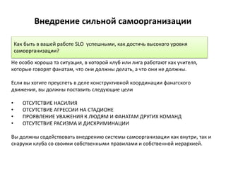 Внедрение сильной самоорганизации
Не особо хороша та ситуация, в которой клуб или лига работают как учителя,
которые говорят фанатам, что они должны делать, а что они не должны.
Если вы хотите преуспеть в деле конструктивной координации фанатского
движения, вы должны поставить следующие цели
• ОТСУТСТВИЕ НАСИЛИЯ
• ОТСУТСТВИЕ АГРЕССИИ НА СТАДИОНЕ
• ПРОЯВЛЕНИЕ УВАЖЕНИЯ К ЛЮДЯМ И ФАНАТАМ ДРУГИХ КОМАНД
• ОТСУТСТВИЕ РАСИЗМА И ДИСКРИМИНАЦИИ
Вы должны содействовать внедрению системы самоорганизации как внутри, так и
снаружи клуба со своими собственными правилами и собственной иерархией.
Как быть в вашей работе SLO успешными, как достичь высокого уровня
самоорганизации?
 