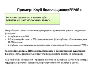 Пример: Клуб болельщиков«FPMG»
Мы работаем с фанатами и координируем их движение с учетом следующих
факторов :
• в клубе есть три SLO
• SLO взаимодействуют с 750 официальными фан-клубами, объединяющими
17.000 членов
• У клуба есть независимая и влиятельная организация болельщиков «FPMG»
Каким образом трем SLO взаимодействовать с разнообразной аудиторией
фанатов, чтобы сохранять авторитет и возможность влиять на ситуацию?
Наш ключевой инструмент - продажа билетов на выездные матчи и на сектора
хардкорных фанатов, координация распространения билетов в целом.
Вот как мы сделали это в нашем клубе:
BORUSSIA VFL 1900 MOENCHENGLADBACH
 