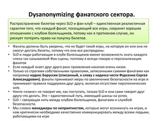 Dysanonymizing фанатского сектора.
• Фанаты должны быть уверены, что не будет такой игры, на которую он или она не
смогут достать билеты, потому что они все распроданы.
• SLO и люди работающие в клубе болельщиков имеют возможность знать каждого
члена так называемой Фан-сцены, поэтому я всегда говорю о персонализации
фанатов
• Если каждый знает друг друга риск проявления насилия очень низок.
• Только со строгими собственными правилами, записанными самими фанатами как
например кодекс Боруссии (списанный, к слову с кодекса чести Фурсенко Сергея
Александрович), фанаты принимают меры по увеличению безопасности на игре и
принимают правила поддержки друг друга, включая отсутствие пиротехнических
шоу.
• Никто «извне» не говорит им, как поступать, только SLO и они сами говорят друг
другу что делать. Это – единственный путь, имеющий шансы на успех.
• SLO – связующая нить между клубом болельщиков, фанатами и службой
безопасности.
• Мы словно менеджеры по неприятностям, которые могут возникнуть на играх, и
нам критически необходимо качественно коммуницировать между всеми людьми,
работающими на игре
Распространение билетов через SLO и фан-клуб – единственная реалистичная
гарантия того, что каждый фанат, посещающий все игры, сохранит хорошие
отношениях с клубом болельщиков, потому как в противном случае, он
рискует потерять право на покупку билетов.
 