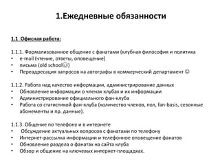 1.Ежедневные обязанности
1.1 Офисная работа:
1.1.1. Формализованное общение с фанатами (клубная философия и политика
• e-mail (чтение, ответы, оповещение)
• письма (old school☺)
• Переадресация запросов на автографы в коммерческий департамент 
1.1.2. Работа над качество информации, администрирование данных
• Обновление информации о членах клубах и их информации
• Администрирование официального фан-клуба
• Работа со статистикой фан-клуба (количество членов, пол, fan-basis, сезонные
абонементы и пр. данные).
1.1.3. Общение по телефону и в интернете
• Обсуждение актуальных вопросов с фанатами по телефону
• Интернет-рассылка информации и телефонное оповещение фанатов
• Обновление раздела о фанатах на сайта клуба
• Обзор и общение на ключевых интернет-площадках.
 