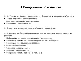1.Ежедневные обязанности
1.1.6. Участие в собраниях и семинарах по безопасности на уровне клуба и лиги
• летняя подготовка к новому сезону
• до и после домашних и выездных игр
• иные специальные события
1.1.7. Участие в решении вопросов о баннерах на стадионе.
1.1.8. Реализация билетов болельщикам: надзор, участие в процессе принятия
решений
• Наблюдение и участие в организационных решениях
• Билеты для контингента для фан-клубов и клуба поддержки
• Билеты для так называемых «заводил»
• Сезонные абонементы
• Билеты на выездные матчи
• Билеты в стоящие сектора
• Резервные билеты (срочные билеты  )
 