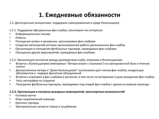 1. Ежедневные обязанности
1.2. Долгосрочные инициативы: поддержка самоуправления в среде болельщиков
1.2.1. Поддержка официальных фан-клубах, мониторинг их интересов
• Информационные письма
• Опросы
• Посещение встреч и вечеринок, организуемых фан-клубами
• Создание автономной системы организованной работы региональных фан-клубов
• Организация и посещение футбольных турниров, проводимых фан-клубами
• Посещение других мероприятий, проводимых фан-клубами
1.2.2. Организация контактов между руководством клуба, игроками и болельщиками
• Встречи с болельщиками (именуемые "Вечера встреч с игроками") на тренировочной базе в течение
сезона
• Дискуссионные вечера в "Доме болельщиков" эксклюзивно для членов фан-клубов, владельцев
абонементов и лидеров фанатских объединений
• Встречи с игроками и фан-клубами в регионах, в том числе на вечеринках и днях рождениях фан-клубов
• Часы автографов на стадионе
• Посещение футбольных турниров, проводимых под эгидой фан-клубов с одним из игроков команды
1.2.3. Организация и контроль выездных мероприятий, транспортных возможностей
• Гостевые матчи
• Игры национальной команды
• Крупные турниры
• Тренировочные лагери в стране и за рубежом.
 