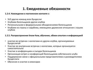 1. Ежедневные обязанности
1.2.4. Нахождение в постоянном контакте с:
• SLO других команд всех бундеслиг
• Клубами болельщиков других клубов
• Региональными и федеральными объединениями болельщиков
• Клубами из страны и зарубежа, имеющими дружеские отношения с нашим
клубом
1.2.5. Распространение know-how, обучение, обмен опытом и информацией
• участия во встречах с коллегами из других клубов, организуюемых
Бундеслигой
• Участие во внутренних встречах с коллегами, которые организуются
самостоятельно
• Участие в конференциях и съездах болельщиков
• Организация встреч и конференций болельщиков собственного клуба
• Поддержание связи с официальными представителями и руководителями
Бундеслиги
• Обучения и участие в семинарах
 