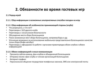 2. Обязанности во время гостевых игр
2.1 Перед игрой
2.1.1. Сбор информации о возможных альтернативных способах поездки на игру
2.1.2. Сбор информации об особенностях принимающей стороны (клуба)
• Что разрешено, а что нет?
• Переговоры с SLO другого клуба
• Переговоры с начальником безопасности
• Обсуждение места сбора болельщиков
• Поиск возможных мест сбора болельщиков, например бары и др.
• Уточнение возможно ли использование мобильное представительно болельщиков в качестве
точки сбора (Инфо-автобус)
• Переговоры с офицерами по работе с органами правопорядка обоих клубов и обмен
информацией
2.1.3. Обмен информацией и иные коммуникации
• Просмотр сайтов команд, фан-клубов и объединений болельщиков
• Отправка писем в фан-клубы и членам организаций болельщиков
• Интернет-серфинг
• Персональное общение посредством телефонных звонков, SMS или электронной почты
 