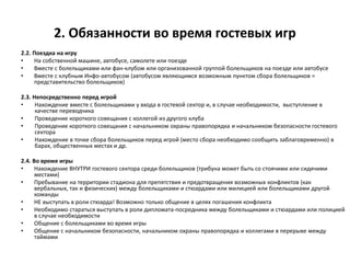 2. Обязанности во время гостевых игр
2.2. Поездка на игру
• На собственной машине, автобусе, самолете или поезде
• Вместе с болельщиками или фан-клубом или организованной группой болельщиков на поезде или автобусе
• Вместе с клубным Инфо-автобусом (автобусом являющимся возможным пунктом сбора болельщиков =
представительство болельщиков)
2.3. Непосредственно перед игрой
• Нахождение вместе с болельщиками у входа в гостевой сектор и, в случае необходимости, выступление в
качестве переводчика
• Проведение короткого совещания с коллегой из другого клуба
• Проведение короткого совещания с начальником охраны правопорядка и начальником безопасности гостевого
сектора
• Нахождение в точке сбора болельщиков перед игрой (место сбора необходимо сообщить заблаговременно) в
барах, общественных местах и др.
2.4. Во время игры
• Нахождение ВНУТРИ гостевого сектора среди болельщиков (трибуна может быть со стоячими или сидячими
местами)
• Пребывание на территории стадиона для препятствия и предотвращения возможных конфликтов (как
вербальных, так и физических) между болельщиками и стюардами или милицией или болельщиками другой
команды
• НЕ выступать в роли стюарда! Возможно только общение в целях погашения конфликта
• Необходимо стараться выступать в роли дипломата-посредника между болельщиками и стюардами или полицией
в случае необходимости
• Общение с болельщиками во время игры
• Общение с начальником безопасности, начальником охраны правопорядка и коллегами в перерыве между
таймами
 