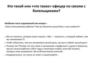 Кто такой или «что такое» офицер по связям с
болельщиками?
Наиболее часто задаваемый нам вопрос –
«Это оплачиваемая работа? Что вы делаете целый день и всю неделю?»
 Мы не таксисты, которые могут сказать: «Мы — таксисты», и каждый поймет, чем
мы занимаемся .
 Чтобы объяснить, чем мы занимаемся целый день, как раз и займет целый день!
 Почему так? Потому что это новая и незнакомая «профессия» и даже в Германии,
где мы начали работать в 80-е годы в некоторых клубах, всего 60 человек,
которые этим занимаются. 60 на 80 миллионов жителей.
 Неудивительно, что никто не знает о нашей работе...
 