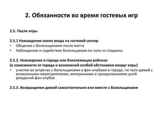 2. Обязанности во время гостевых игр
2.5. После игры
2.5.1 Нахождение около входа на гостевой сектор
• Общение с болельщиками после матча
• Наблюдение и содействие болельщикам по пути со стадиона
2.5.2. Нахождение в городе или близлежащих районах
(в зависимости от города и возможной особой обстановки вокруг игры)
• участие во встречах с болельщиками и фан-клубами в городе, по пути домой с
возможными мероприятиями, вечеринками и празднованиями дней
рождений фан-клубов
2.5.3. Возвращение домой самостоятельно или вместе с болельщиками
 