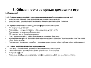 3. Обязанности во время домашних игр
3.1 Перед игрой
3.1.1. Помощь в «хореографии» и запланированных акциях болельщиков перед игрой
• Координация всех действий болельщиков во время «перфоманса».
• Координация с директором по маркетингу стадиона и начальником стадиона
3.1.2. Предоставление всей необходимой информации болельщикам
• Что разрешено, а что нет?
• Переговоры с офицером по связи с болельщиками другого клуба
• Переговоры с начальником безопасности
• Обсуждение места сбора болельщиков
• Поиск возможных места сбора болельщиков, например бары и др.
• Уточнение возможно ли использование мобильное представительно болельщиков в качестве точки
сбора (Инфо-автобус)
• Переговоры с офицерами по работе с органами правопорядка обоих клубов и обмен информацией
3.1.3. Обмен информацией и иные коммуникации
• Просмотр сайтов команд, фан-клубов и объединений болельщиков
• Отправка писем в фан-клубы и членам организаций болельщиков
• Интернет-серфинг
• Персональное общение посредством телефонных звонков, SMS или электронной почты
 