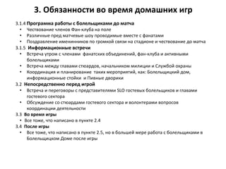 3. Задачи на домашние игры
3.1.4 Программа работы с болельщиками до матча
• Чествование членов Фан-клуба на поле
• Различные пред матчевые шоу проводимые вместе с фанатами
• Поздравление именинников по громкой связи на стадионе и чествование до матча
3.1.5 Информационные встречи
• Встреча утром с членами фанатских объединений, фан-клуба и активными
болельщиками
• Встреча между главами стюардов, начальником милиции и Службой охраны
• Координация и планирование таких мероприятий, как: Болельщицкий дом,
информационные стойки и Пивные дворики
3.2 Непосредственно перед игрой
• Встреча и переговоры с представителями SLO гостевых болельщиков и главами
гостевого сектора
• Обсуждение со стюардами гостевого сектора и волонтерами вопросов
координации деятельности
3.3 Во время игры
• Все тоже, что написано в пункте 2.4
3.4 После игры
• Все тоже, что написано в пункте 2.5, но в большей мере работа с болельщиками в
Болельщицком Доме после игры
3. Обязанности во время домашних игр
 