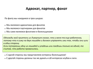 Адвокат, партнер, фанат
По факту мы находимся в трех шкурах:
 Мы являемся адвокатами для фанатов
 Мы являемся партнерами для фанатов
 Мы сами являемся фанатами и болельщиками
 С одной стороны мы представляем интересы болельщиков!
 С другой стороны должны так же думать и об интересах клубов и лиги.
Однажды мой приятель из Ливерпуля сказал, что у меня та еще работенка,
потому что я сижу на двух лошадях и должен управлять ими так, чтобы они шли
в одну сторону.
Если потеряешь одну из лошадей и упадешь или поедешь только на одной, то
считай, что работа провалилась.
 