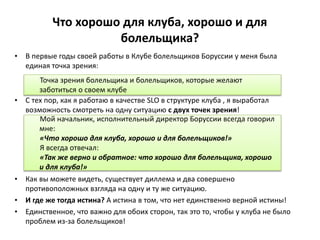 Что хорошо для клуба, хорошо и для
болельщика?
• В первые годы своей работы в Клубе болельщиков Боруссии у меня была
единая точка зрения:
• С тех пор, как я работаю в качестве SLO в структуре клуба , я выработал
возможность смотреть на одну ситуацию с двух точек зрения!
• Как вы можете видеть, существует диллема и два совершено
противоположных взгляда на одну и ту же ситуацию.
• И где же тогда истина? А истина в том, что нет единственно верной истины!
• Единственное, что важно для обоих сторон, так это то, чтобы у клуба не было
проблем из-за болельщиков!
Точка зрения болельщика и болельщиков, которые желают
заботиться о своем клубе
Мой начальник, исполнительный директор Боруссии всегда говорил
мне:
«Что хорошо для клуба, хорошо и для болельщиков!»
Я всегда отвечал:
«Так же верно и обратное: что хорошо для болельщика, хорошо
и для клуба!»
 