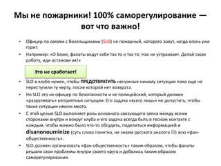 Мы не пожарники! 100% саморегулирование —
вот что важно!
• Офицер по связям с болельщиками (SLO) не пожарный, которого зовут, когда огонь уже
горит.
• Например: «О Боже, фанаты ведут себя так то и так то. Нас не устраивает. Делай свою
работу, иди останови их!»
• SLO в клубе нужен, чтобы ПРЕДОТВРАТИТЬ ненужные никому ситуации пока еще не
переступили ту черту, после которой нет возврата.
• Но SLO это не офицер по безопасности и не полицейский, который должен
«разруливать» неприятные ситуации. Его задача «всего лишь» не допустить, чтобы
такие ситуации имели место.
• С этой целью SLO выполняет роль основного связующего звена между всеми
сторонами внутри и вокруг клуба и его задача всегда быть в тесном контакте с
каждым, чтобы можно было что-то обсудить, поделиться информацией и
disanonouminize (суть слова понятна, не знаем русского аналога ) всю «фан-
общественность».
• SLO должен организовать «фан-общественность» таким образом, чтобы фанаты
решали свои проблемы внутри своего круга и добились таким образом
саморегулирования.
Это не сработает!
 