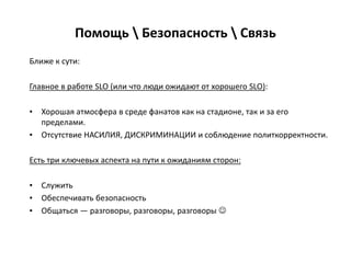 Помощь  Безопасность  Связь
Ближе к сути:
Главное в работе SLO (или что люди ожидают от хорошего SLO):
• Хорошая атмосфера в среде фанатов как на стадионе, так и за его
пределами.
• Отсутствие НАСИЛИЯ, ДИСКРИМИНАЦИИ и соблюдение политкорректности.
Есть три ключевых аспекта на пути к ожиданиям сторон:
• Служить
• Обеспечивать безопасность
• Общаться — разговоры, разговоры, разговоры 
 