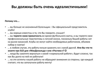 Вы должны быть очень идеалистичными!
Потому что….
• … вы больше не анонимный болельщик – Вы официальный представитель
клуба!
• … вы хорошо известны и то, что Вы говорите, слышат!
• … вы теряете свою приватность во время футбольного матча, и вы теряете свои
профессиональные перспективы в личной жизни, поскольку Вашей работы нет
на рынке вакансий. Клубы не могут найти необходимых работников, объявив
набор в газетах!
• … в любом случае, эту работу нельзя сравнить ни с какой другой. Или Вы что-то
знаете про SLO для «МакДональдс» или «Ростикс»? 
• … когда Вы захотите вернуться к своей «нормальной работе», будет сложно, так
как Вы долго на ней не работали!
• … на эти аспекты нашей работы не обращают внимания со стороны, где каждый
считает, что вы заполучили работу-мечту!
 