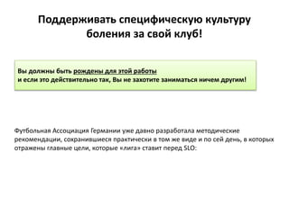 Поддерживать специфическую культуру
боления за свой клуб!
Футбольная Ассоциация Германии уже давно разработала методические
рекомендации, сохранившиеся практически в том же виде и по сей день, в которых
отражены главные цели, которые «лига» ставит перед SLO:
Вы должны быть рождены для этой работы
и если это действительно так, Вы не захотите заниматься ничем другим!
 