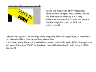 During the production of my magazine; I
                                          came up with a slogan “THIS IS FUNK” i used
                                          this idea because I classify it as a very
                                          declarative statement. As it does not assume
                                          that the magazine could be funk but
                                          rather, is funk!



I placed my slogan at the top edge of my magazine, I did this on purpose, as I wanted it
too look more like a label rather than a cover line.
If you look closely, the word funk has been stoked quite a bit, again, I did this on purpose
as I wanted the word “funk” to stand out, rather than blending in with the rest of the
statement.
 