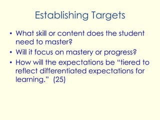Establishing Targets
• What skill or content does the student
need to master?
• Will it focus on mastery or progress?
• How will the expectations be “tiered to
reflect differentiated expectations for
learning.” (25)
 