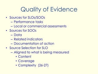 Quality of Evidence
• Sources for SLOs/SOOs
– Performance tasks
– Local or commercial assessments
• Sources for SOOs
– Data
– Related indicators
– Documentation of action
• Source Selection for SLO
– Aligned to what is being measured
• Content
• Coverage
• Complexity (26-27)
 
