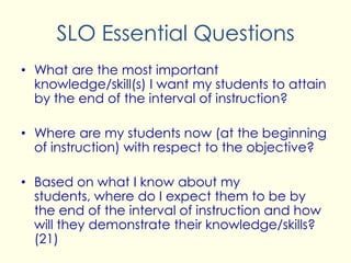 SLO Essential Questions
• What are the most important
knowledge/skill(s) I want my students to attain
by the end of the interval of instruction?
• Where are my students now (at the beginning
of instruction) with respect to the objective?
• Based on what I know about my
students, where do I expect them to be by
the end of the interval of instruction and how
will they demonstrate their knowledge/skills?
(21)
 