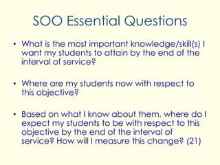 SOO Essential Questions
• What is the most important knowledge/skill(s) I
want my students to attain by the end of the
interval of service?
• Where are my students now with respect to
this objective?
• Based on what I know about them, where do I
expect my students to be with respect to this
objective by the end of the interval of
service? How will I measure this change? (21)
 
