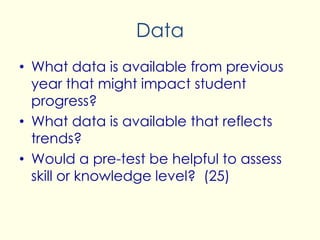 Data
• What data is available from previous
year that might impact student
progress?
• What data is available that reflects
trends?
• Would a pre-test be helpful to assess
skill or knowledge level? (25)
 