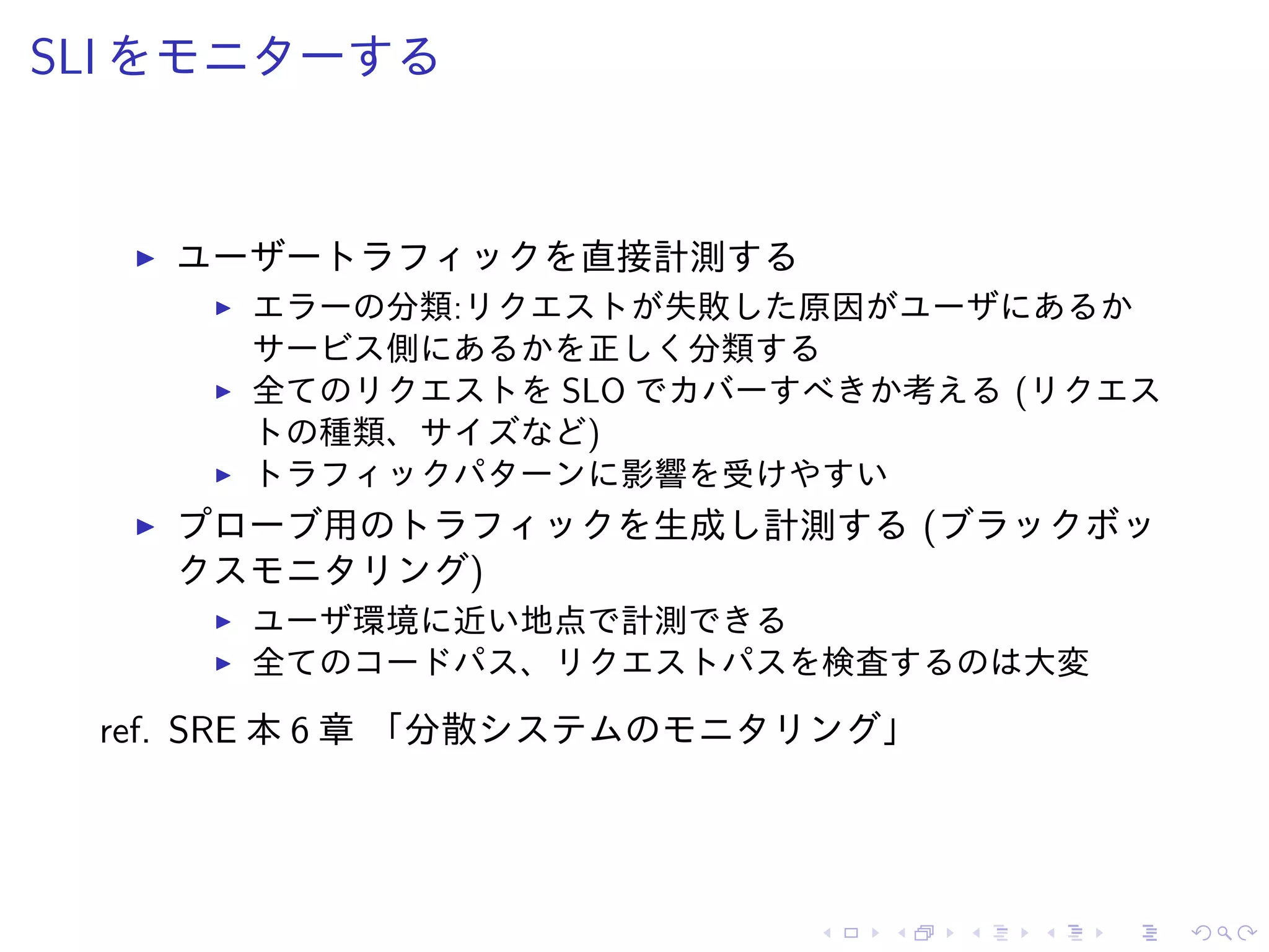 SLI をモニターする
ユーザートラフィックを直接計測する
エラーの分類:リクエストが失敗した原因がユーザにあるか
サービス側にあるかを正しく分類する
全てのリクエストを SLO でカバーすべきか考える (リクエス
トの種類、サイズなど)
トラフィックパターンに影響を受けやすい
プローブ用のトラフィックを生成し計測する (ブラックボッ
クスモニタリング)
ユーザ環境に近い地点で計測できる
全てのコードパス、リクエストパスを検査するのは大変
ref. SRE 本 6 章 「分散システムのモニタリング」
 