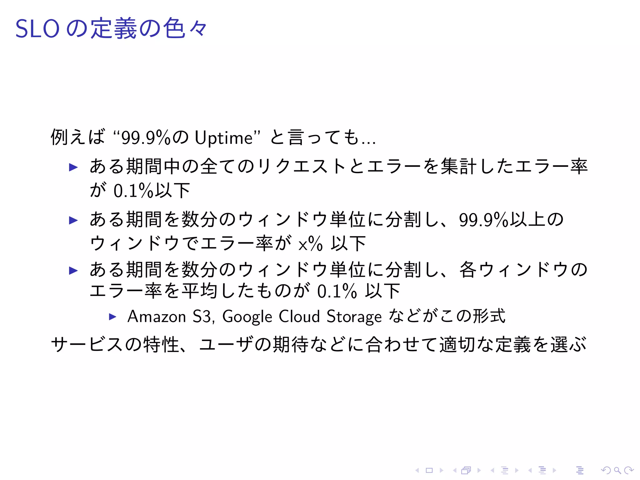 SLO の定義の色々
例えば “99.9%の Uptime” と言っても...
ある期間中の全てのリクエストとエラーを集計したエラー率
が 0.1%以下
ある期間を数分のウィンドウ単位に分割し、99.9%以上の
ウィンドウでエラー率が x% 以下
ある期間を数分のウィンドウ単位に分割し、各ウィンドウの
エラー率を平均したものが 0.1% 以下
Amazon S3, Google Cloud Storage などがこの形式
サービスの特性、ユーザの期待などに合わせて適切な定義を選ぶ
 