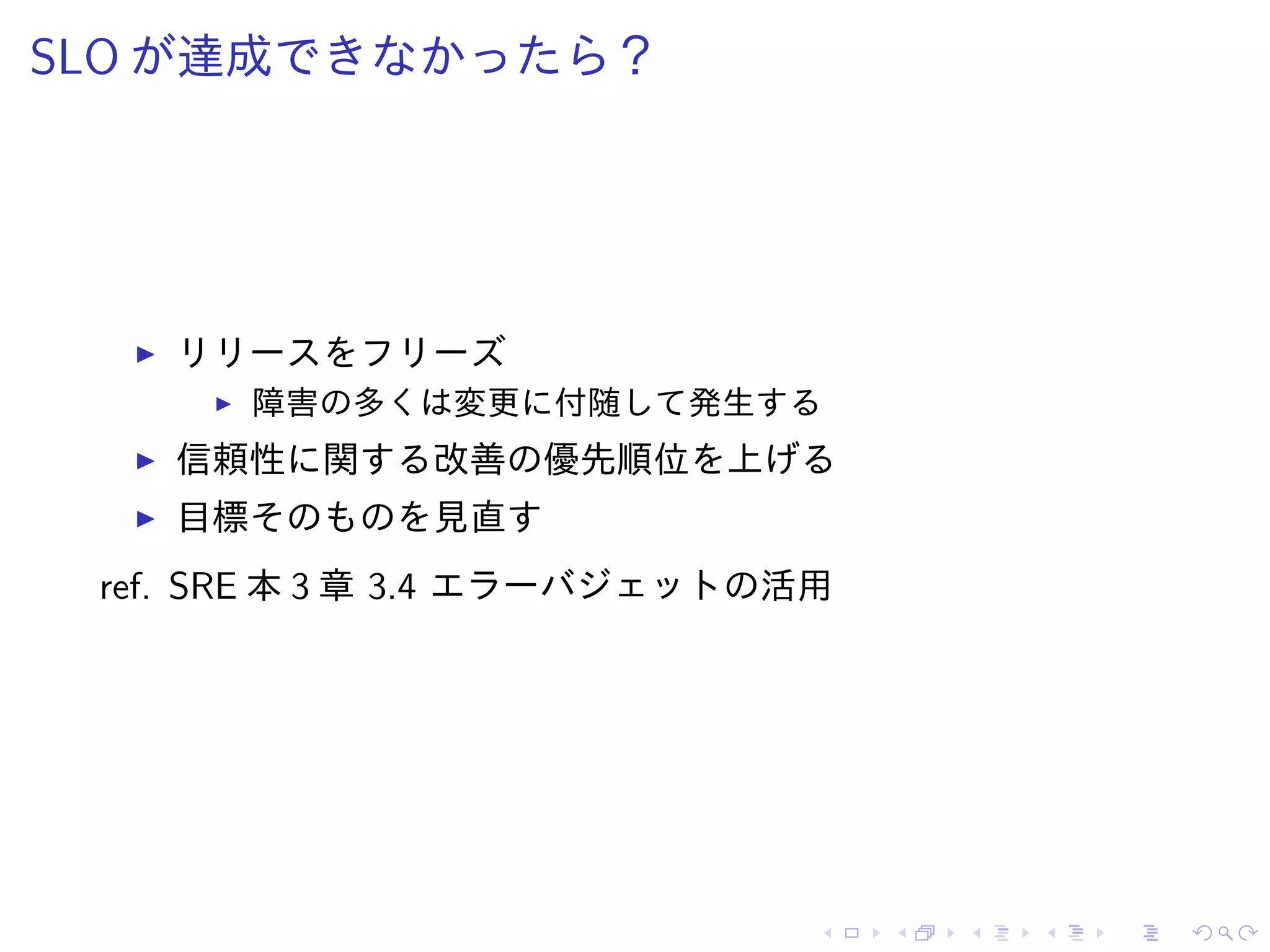 SLO が達成できなかったら？
リリースをフリーズ
障害の多くは変更に付随して発生する
信頼性に関する改善の優先順位を上げる
目標そのものを見直す
ref. SRE 本 3 章 3.4 エラーバジェットの活用
 