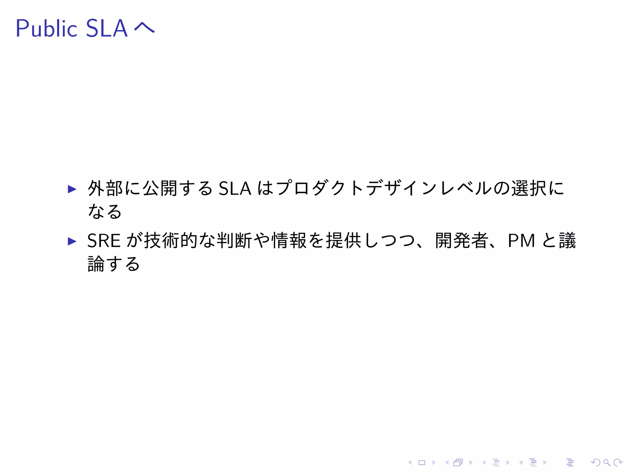 Public SLA へ
外部に公開する SLA はプロダクトデザインレベルの選択に
なる
SRE が技術的な判断や情報を提供しつつ、開発者、PM と議
論する
 