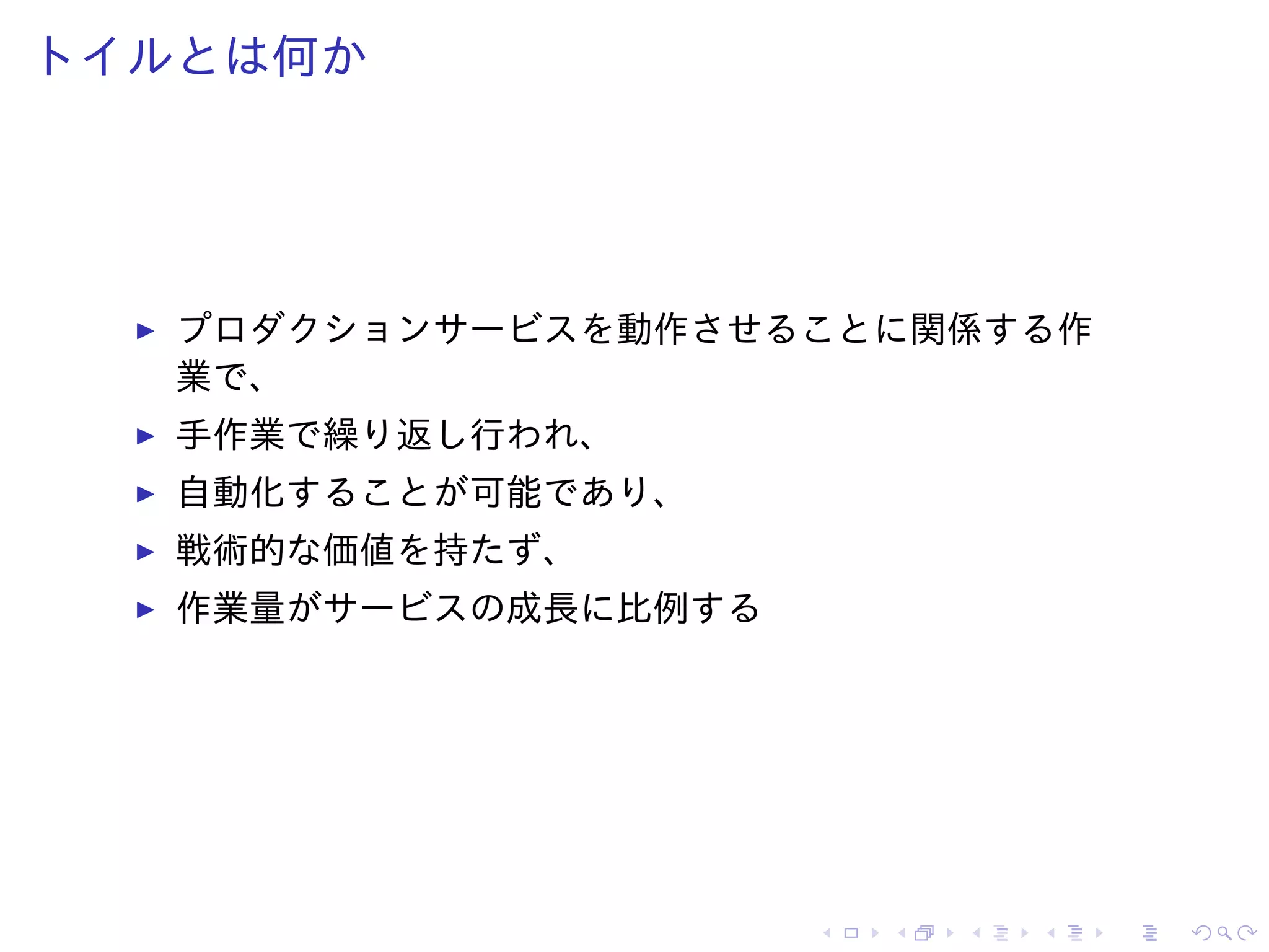 トイルとは何か
プロダクションサービスを動作させることに関係する作
業で、
手作業で繰り返し行われ、
自動化することが可能であり、
戦術的な価値を持たず、
作業量がサービスの成長に比例する
 