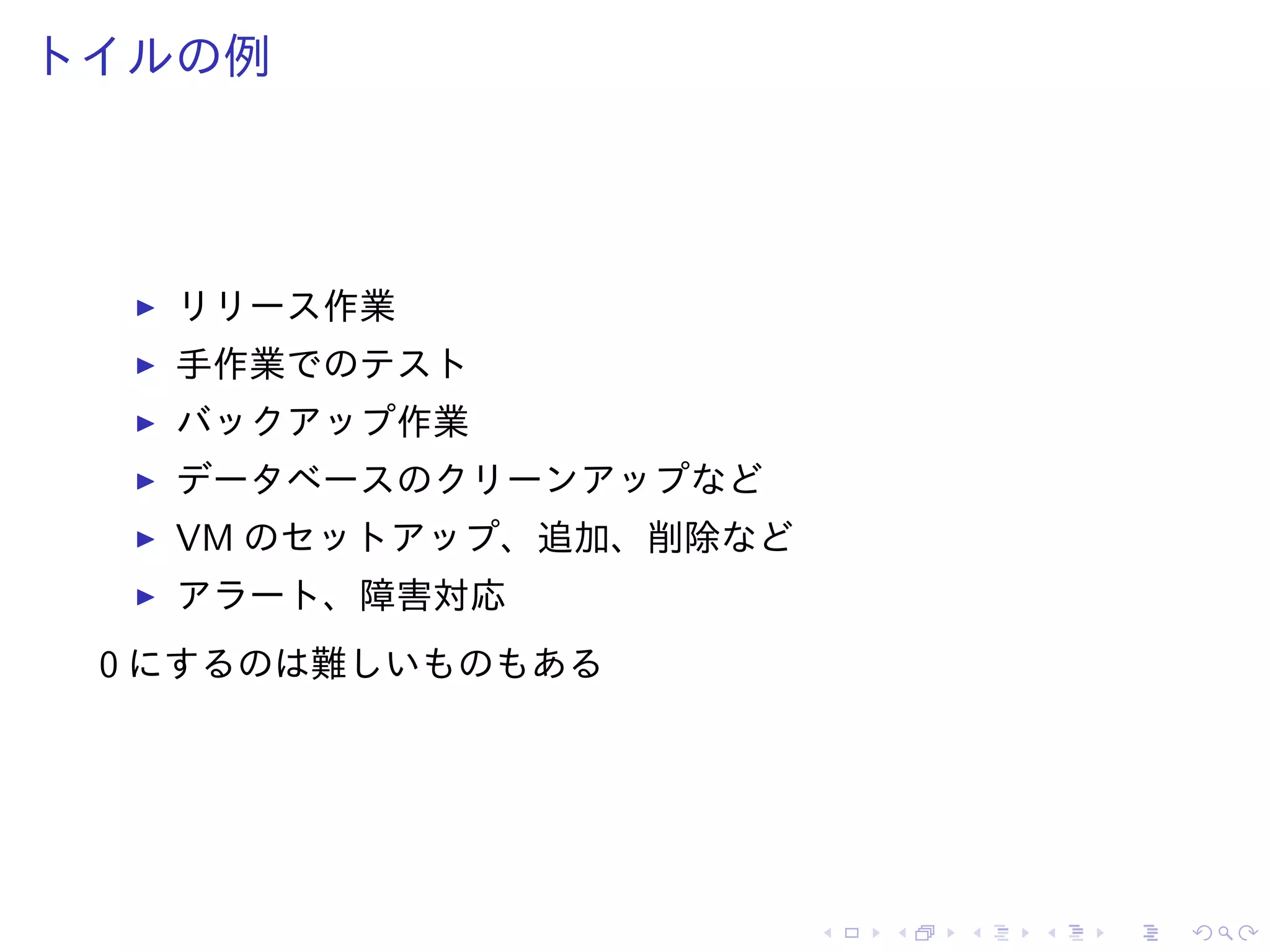 トイルの例
リリース作業
手作業でのテスト
バックアップ作業
データベースのクリーンアップなど
VM のセットアップ、追加、削除など
アラート、障害対応
0 にするのは難しいものもある
 