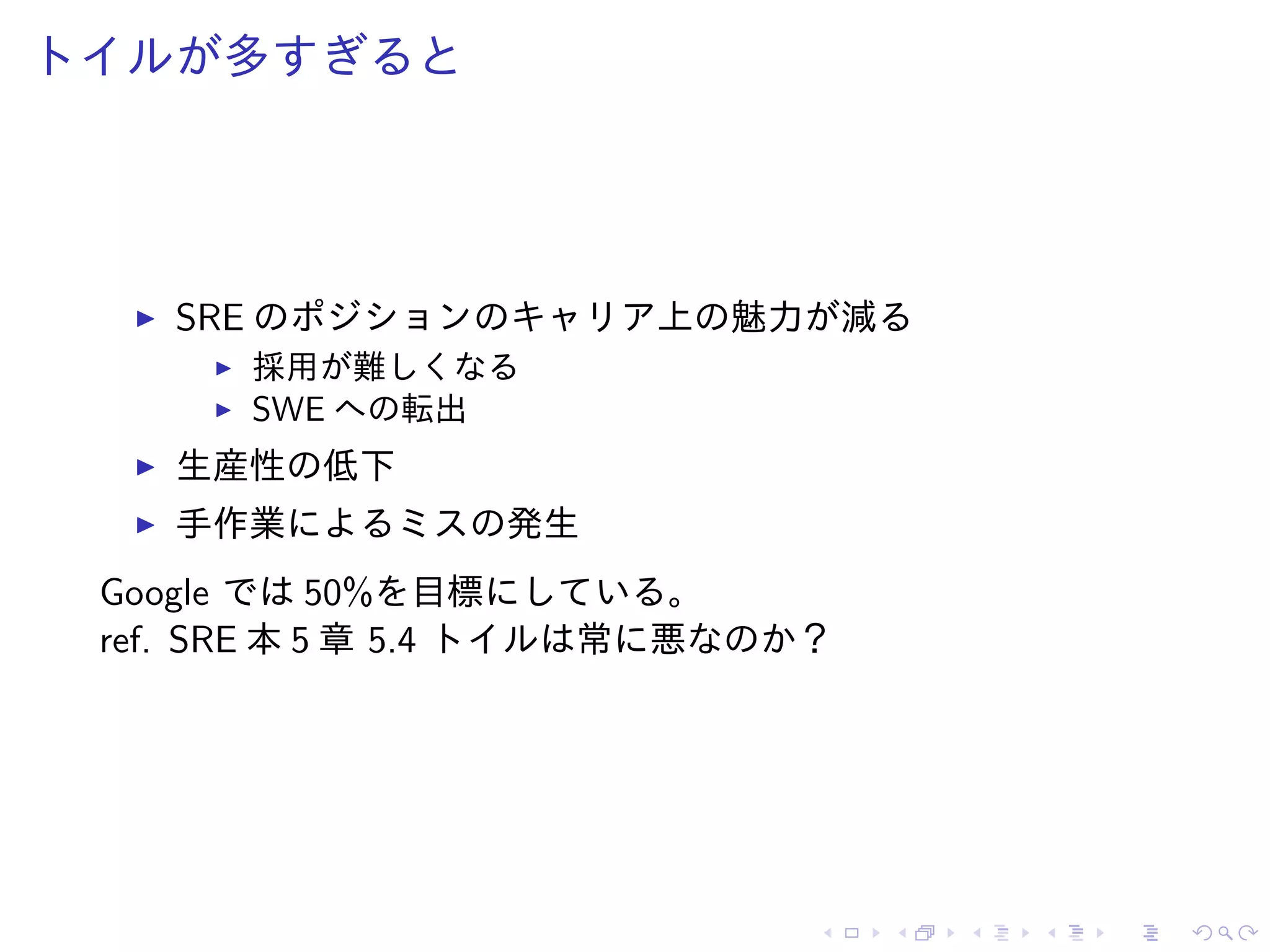 トイルが多すぎると
SRE のポジションのキャリア上の魅力が減る
採用が難しくなる
SWE への転出
生産性の低下
手作業によるミスの発生
Google では 50%を目標にしている。
ref. SRE 本 5 章 5.4 トイルは常に悪なのか？
 