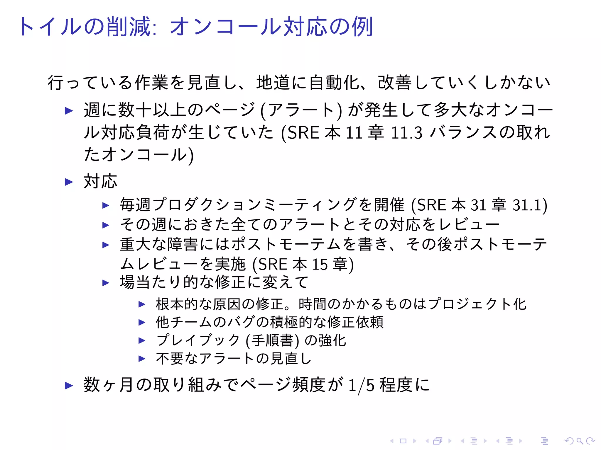 トイルの削減: オンコール対応の例
行っている作業を見直し、地道に自動化、改善していくしかない
週に数十以上のページ (アラート) が発生して多大なオンコー
ル対応負荷が生じていた (SRE 本 11 章 11.3 バランスの取れ
たオンコール)
対応
毎週プロダクションミーティングを開催 (SRE 本 31 章 31.1)
その週におきた全てのアラートとその対応をレビュー
重大な障害にはポストモーテムを書き、その後ポストモーテ
ムレビューを実施 (SRE 本 15 章)
場当たり的な修正に変えて
根本的な原因の修正。時間のかかるものはプロジェクト化
他チームのバグの積極的な修正依頼
プレイブック (手順書) の強化
不要なアラートの見直し
数ヶ月の取り組みでページ頻度が 1/5 程度に
 