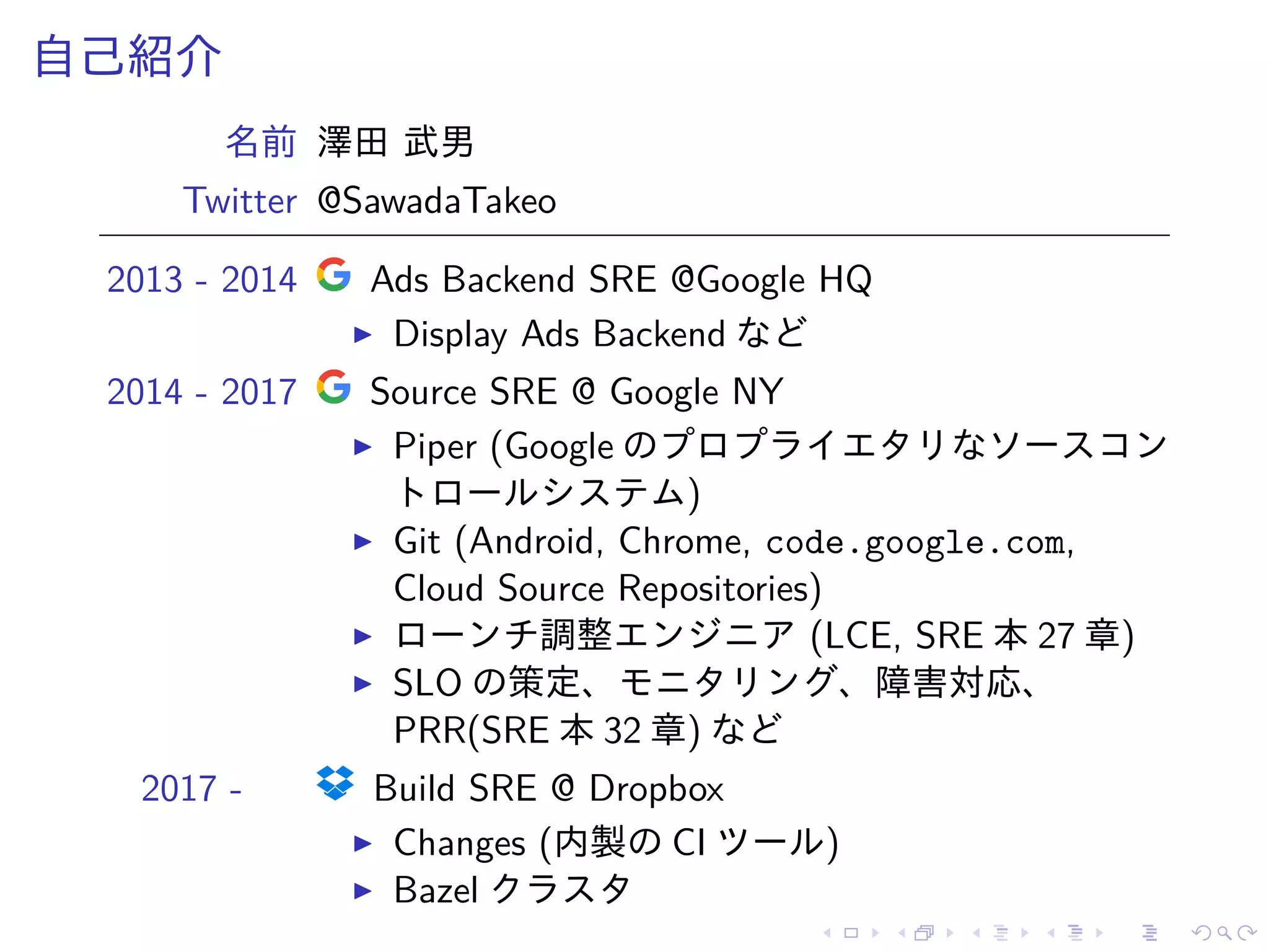 自己紹介
名前 澤田 武男
Twitter @SawadaTakeo
2013 - 2014 Ads Backend SRE @Google HQ
Display Ads Backend など
2014 - 2017 Source SRE @ Google NY
Piper (Google のプロプライエタリなソースコン
トロールシステム)
Git (Android, Chrome, code.google.com,
Cloud Source Repositories)
ローンチ調整エンジニア (LCE, SRE 本 27 章)
SLO の策定、モニタリング、障害対応、
PRR(SRE 本 32 章) など
2017 - Build SRE @ Dropbox
Changes (内製の CI ツール)
Bazel クラスタ
 