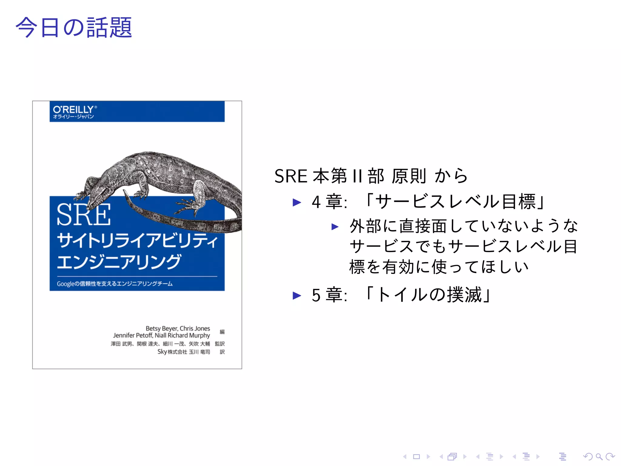 今日の話題
SRE 本第 II 部 原則 から
4 章: 「サービスレベル目標」
外部に直接面していないような
サービスでもサービスレベル目
標を有効に使ってほしい
5 章: 「トイルの撲滅」
 