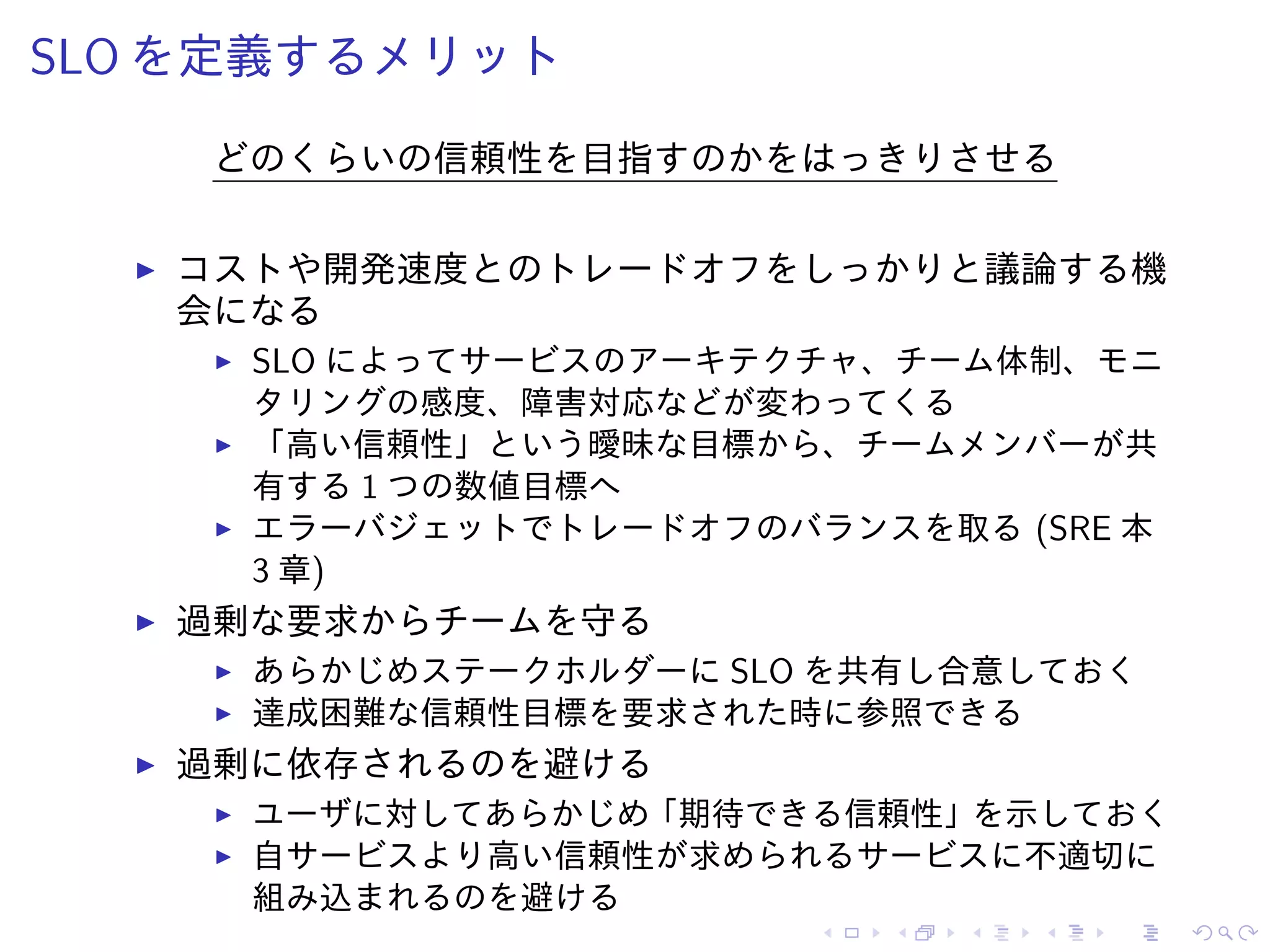 SLO を定義するメリット
どのくらいの信頼性を目指すのかをはっきりさせる
コストや開発速度とのトレードオフをしっかりと議論する機
会になる
SLO によってサービスのアーキテクチャ、チーム体制、モニ
タリングの感度、障害対応などが変わってくる
「高い信頼性」という曖昧な目標から、チームメンバーが共
有する 1 つの数値目標へ
エラーバジェットでトレードオフのバランスを取る (SRE 本
3 章)
過剰な要求からチームを守る
あらかじめステークホルダーに SLO を共有し合意しておく
達成困難な信頼性目標を要求された時に参照できる
過剰に依存されるのを避ける
ユーザに対してあらかじめ「期待できる信頼性」を示しておく
自サービスより高い信頼性が求められるサービスに不適切に
組み込まれるのを避ける
 