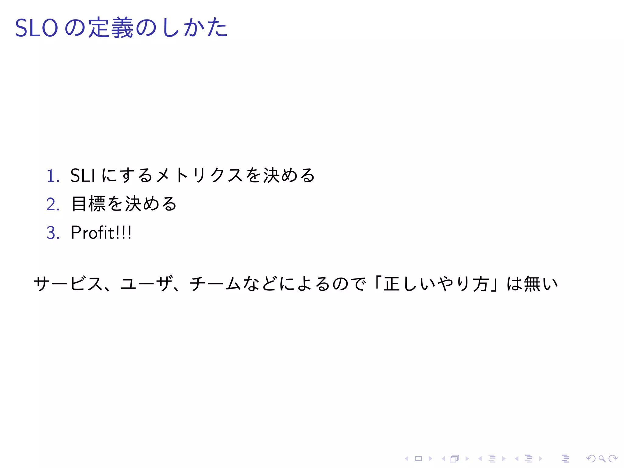 SLO の定義のしかた
1. SLI にするメトリクスを決める
2. 目標を決める
3. Profit!!!
サービス、ユーザ、チームなどによるので「正しいやり方」は無い
 