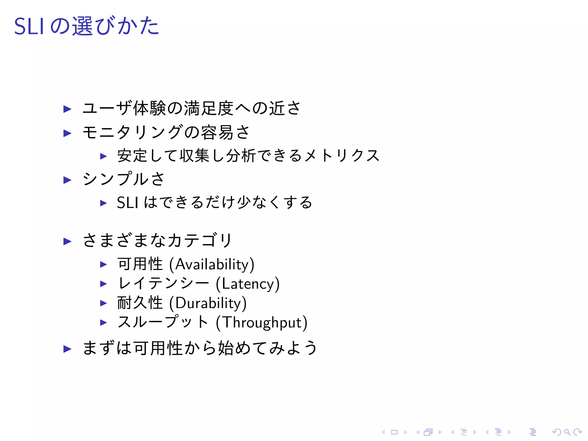 SLI の選びかた
ユーザ体験の満足度への近さ
モニタリングの容易さ
安定して収集し分析できるメトリクス
シンプルさ
SLI はできるだけ少なくする
さまざまなカテゴリ
可用性 (Availability)
レイテンシー (Latency)
耐久性 (Durability)
スループット (Throughput)
まずは可用性から始めてみよう
 