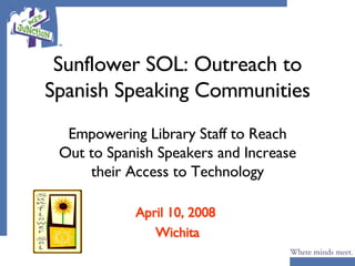 Sunflower SOL: Outreach to Spanish Speaking Communities Empowering Library Staff to Reach Out to Spanish Speakers and Increase their Access to Technology April 10, 2008  Wichita 